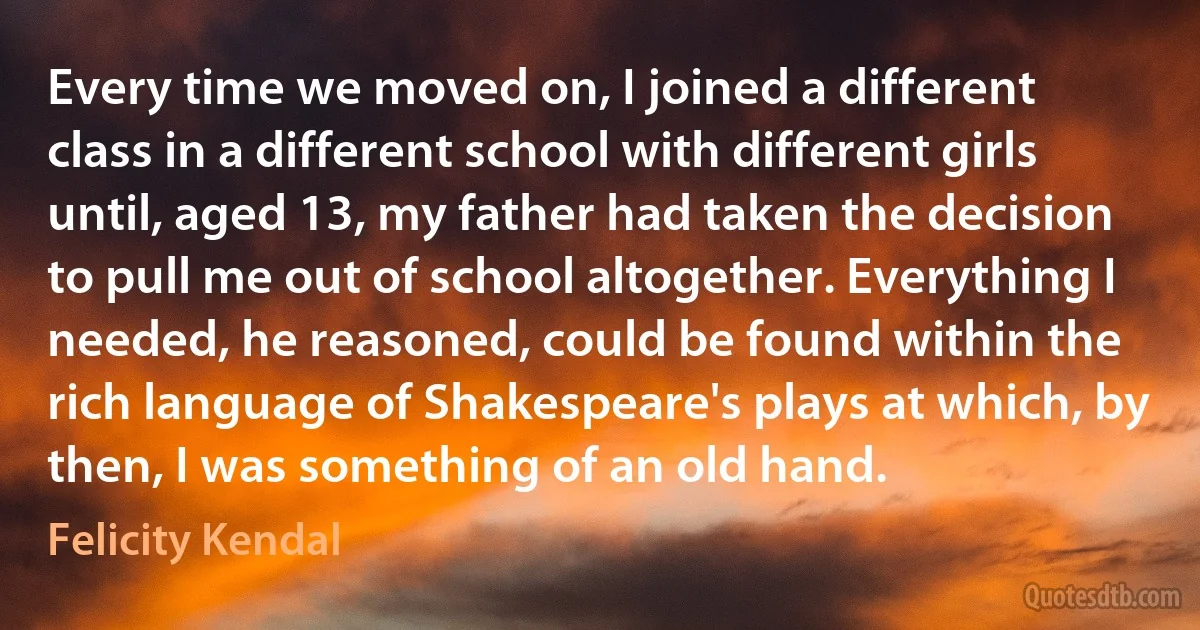 Every time we moved on, I joined a different class in a different school with different girls until, aged 13, my father had taken the decision to pull me out of school altogether. Everything I needed, he reasoned, could be found within the rich language of Shakespeare's plays at which, by then, I was something of an old hand. (Felicity Kendal)