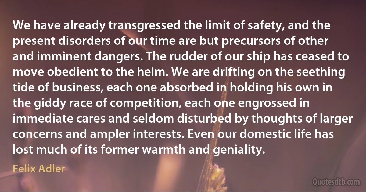 We have already transgressed the limit of safety, and the present disorders of our time are but precursors of other and imminent dangers. The rudder of our ship has ceased to move obedient to the helm. We are drifting on the seething tide of business, each one absorbed in holding his own in the giddy race of competition, each one engrossed in immediate cares and seldom disturbed by thoughts of larger concerns and ampler interests. Even our domestic life has lost much of its former warmth and geniality. (Felix Adler)