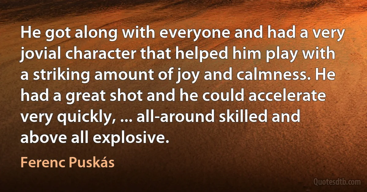 He got along with everyone and had a very jovial character that helped him play with a striking amount of joy and calmness. He had a great shot and he could accelerate very quickly, ... all-around skilled and above all explosive. (Ferenc Puskás)