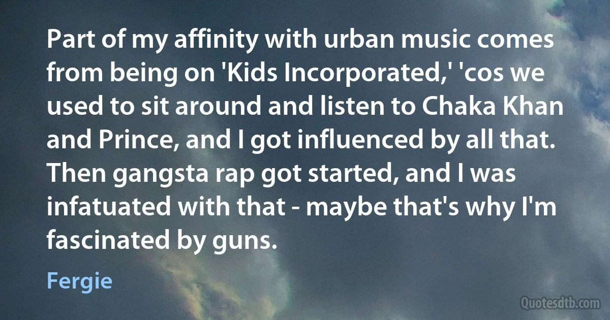 Part of my affinity with urban music comes from being on 'Kids Incorporated,' 'cos we used to sit around and listen to Chaka Khan and Prince, and I got influenced by all that. Then gangsta rap got started, and I was infatuated with that - maybe that's why I'm fascinated by guns. (Fergie)