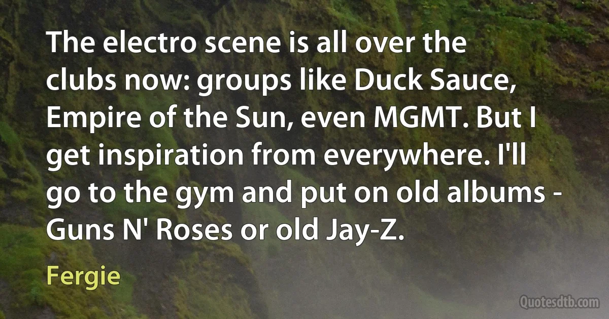 The electro scene is all over the clubs now: groups like Duck Sauce, Empire of the Sun, even MGMT. But I get inspiration from everywhere. I'll go to the gym and put on old albums - Guns N' Roses or old Jay-Z. (Fergie)