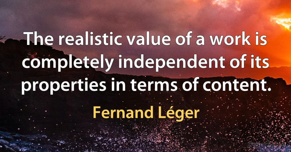 The realistic value of a work is completely independent of its properties in terms of content. (Fernand Léger)