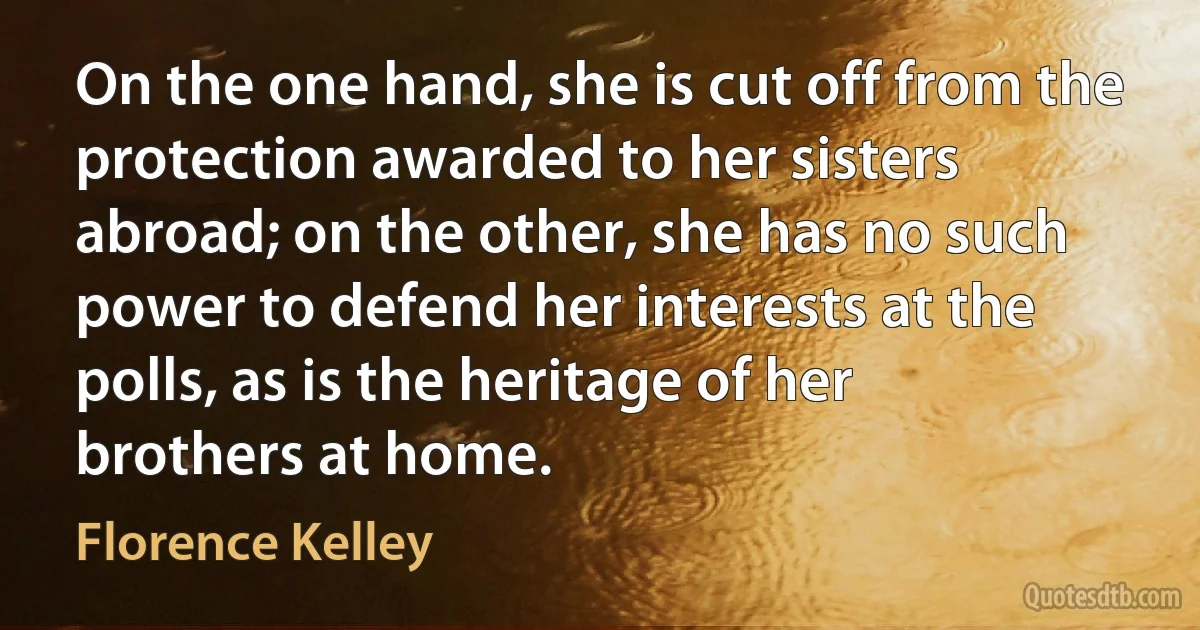 On the one hand, she is cut off from the protection awarded to her sisters abroad; on the other, she has no such power to defend her interests at the polls, as is the heritage of her brothers at home. (Florence Kelley)