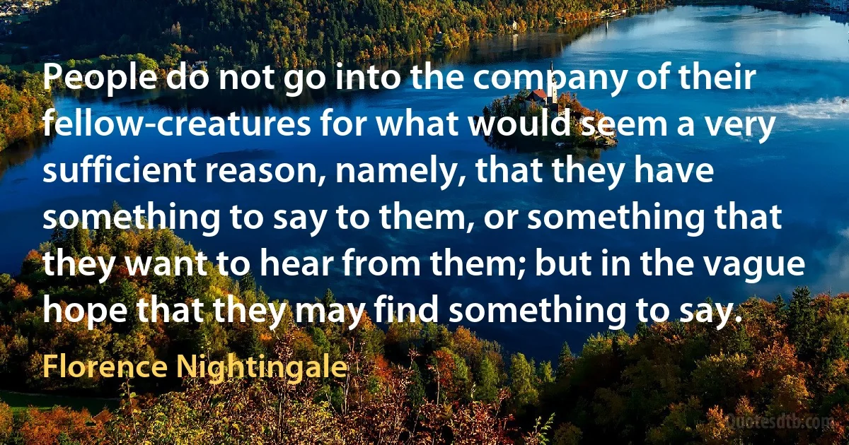 People do not go into the company of their fellow-creatures for what would seem a very sufficient reason, namely, that they have something to say to them, or something that they want to hear from them; but in the vague hope that they may find something to say. (Florence Nightingale)