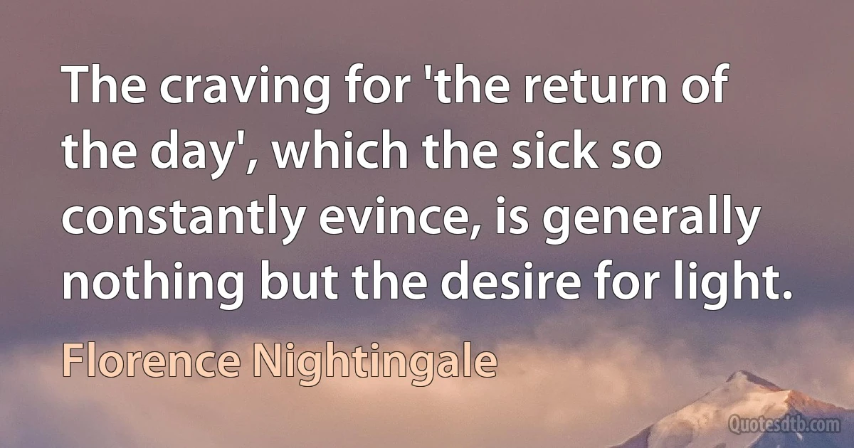 The craving for 'the return of the day', which the sick so constantly evince, is generally nothing but the desire for light. (Florence Nightingale)