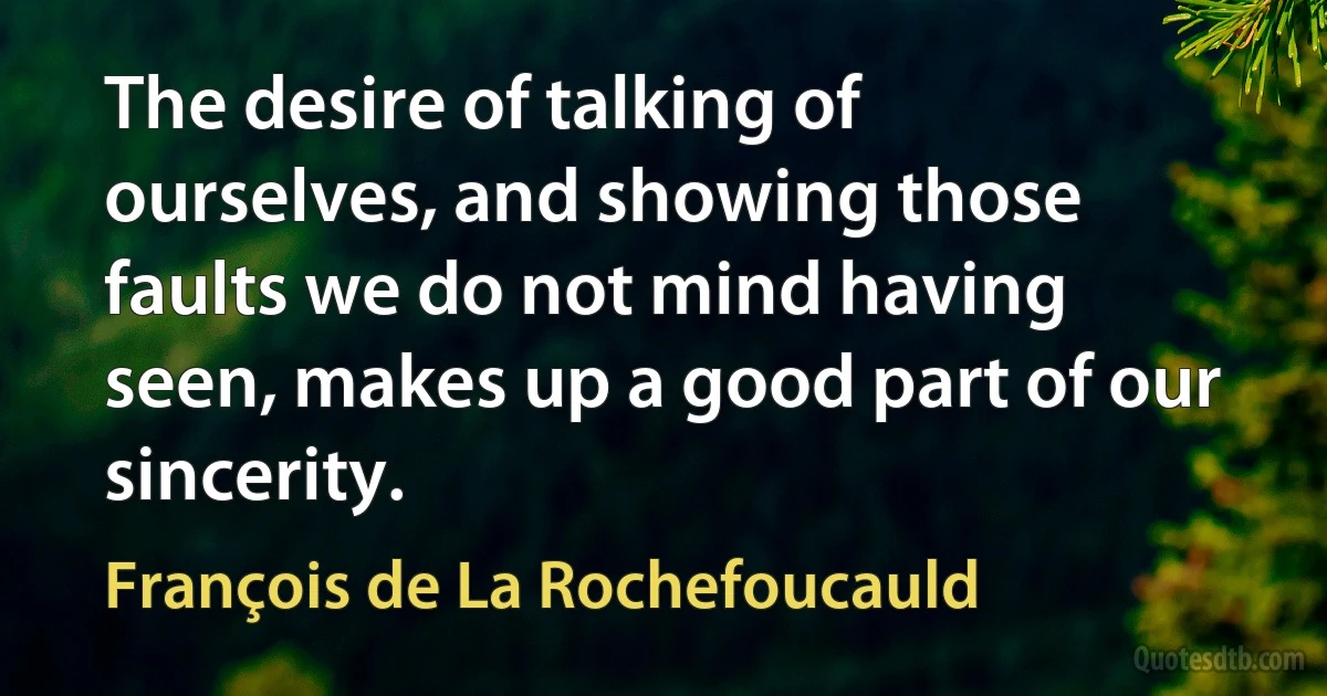 The desire of talking of ourselves, and showing those faults we do not mind having seen, makes up a good part of our sincerity. (François de La Rochefoucauld)