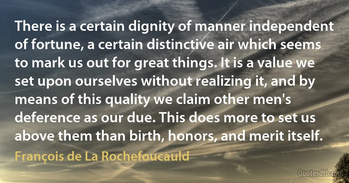 There is a certain dignity of manner independent of fortune, a certain distinctive air which seems to mark us out for great things. It is a value we set upon ourselves without realizing it, and by means of this quality we claim other men's deference as our due. This does more to set us above them than birth, honors, and merit itself. (François de La Rochefoucauld)