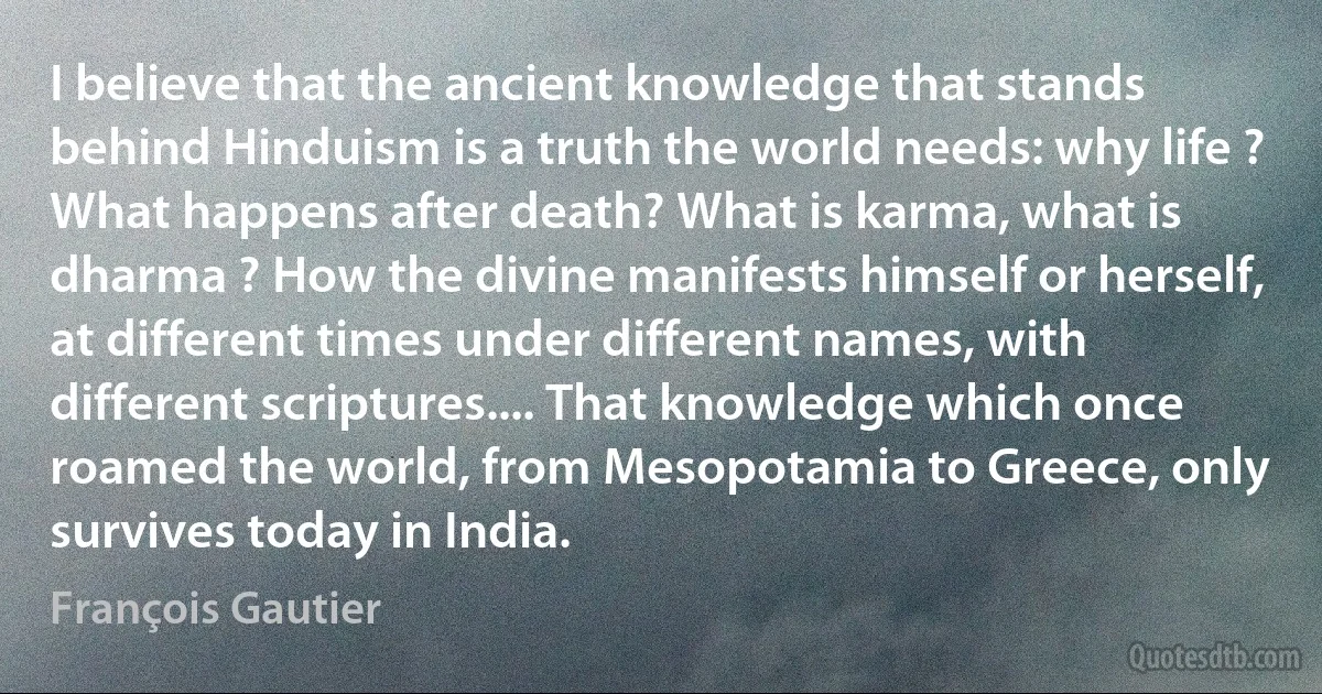 I believe that the ancient knowledge that stands behind Hinduism is a truth the world needs: why life ? What happens after death? What is karma, what is dharma ? How the divine manifests himself or herself, at different times under different names, with different scriptures.... That knowledge which once roamed the world, from Mesopotamia to Greece, only survives today in India. (François Gautier)