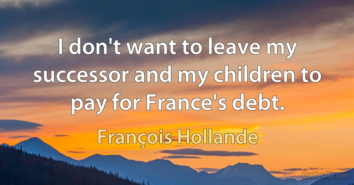 I don't want to leave my successor and my children to pay for France's debt. (François Hollande)