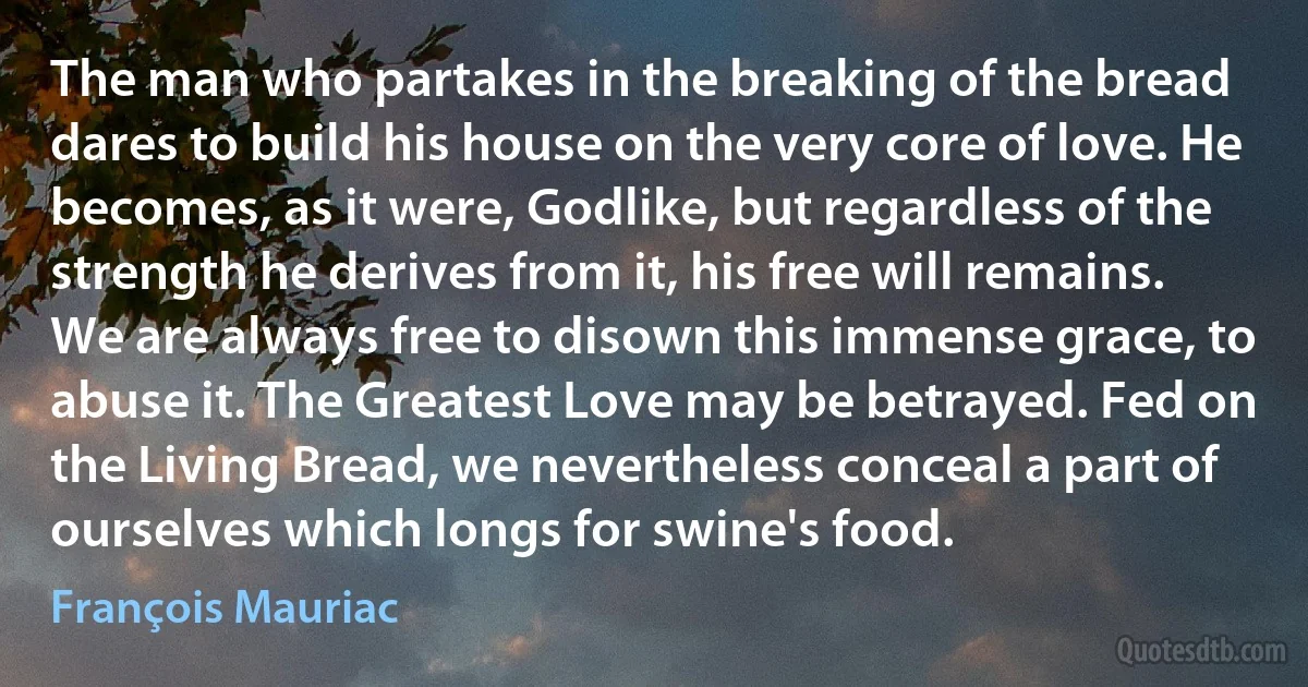 The man who partakes in the breaking of the bread dares to build his house on the very core of love. He becomes, as it were, Godlike, but regardless of the strength he derives from it, his free will remains. We are always free to disown this immense grace, to abuse it. The Greatest Love may be betrayed. Fed on the Living Bread, we nevertheless conceal a part of ourselves which longs for swine's food. (François Mauriac)