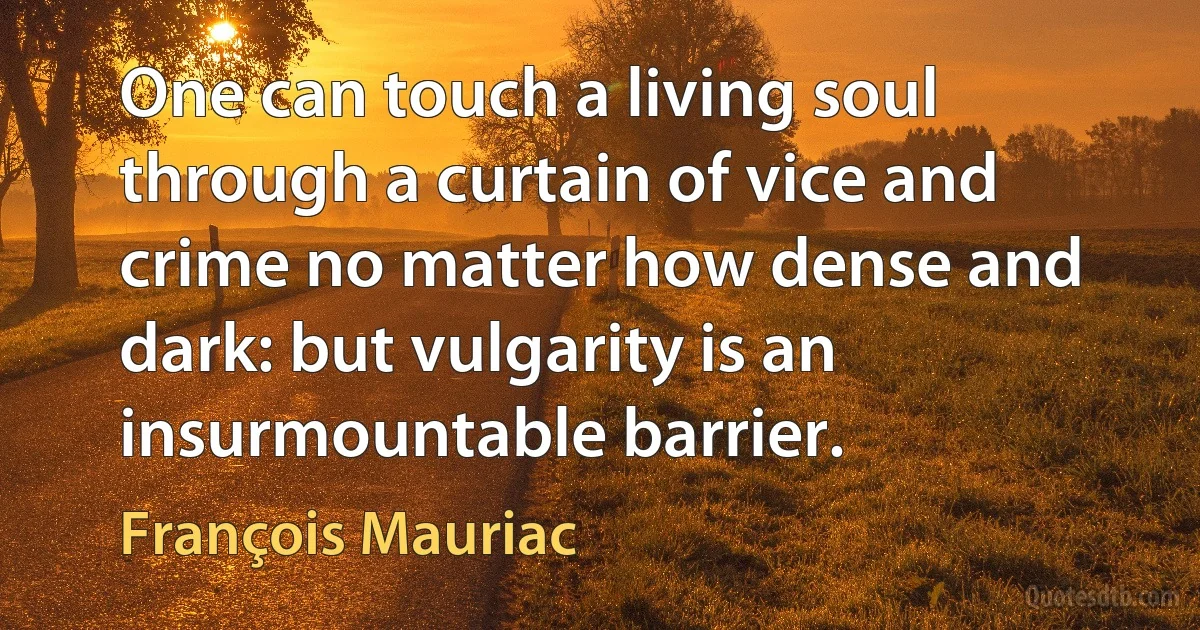 One can touch a living soul through a curtain of vice and crime no matter how dense and dark: but vulgarity is an insurmountable barrier. (François Mauriac)