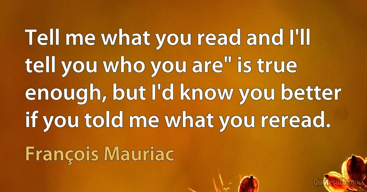 Tell me what you read and I'll tell you who you are" is true enough, but I'd know you better if you told me what you reread. (François Mauriac)