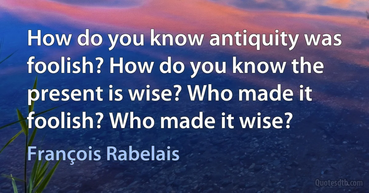 How do you know antiquity was foolish? How do you know the present is wise? Who made it foolish? Who made it wise? (François Rabelais)