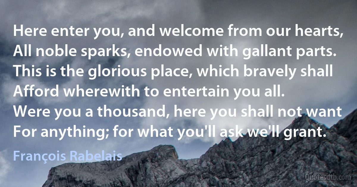 Here enter you, and welcome from our hearts,
All noble sparks, endowed with gallant parts.
This is the glorious place, which bravely shall
Afford wherewith to entertain you all.
Were you a thousand, here you shall not want
For anything; for what you'll ask we'll grant. (François Rabelais)