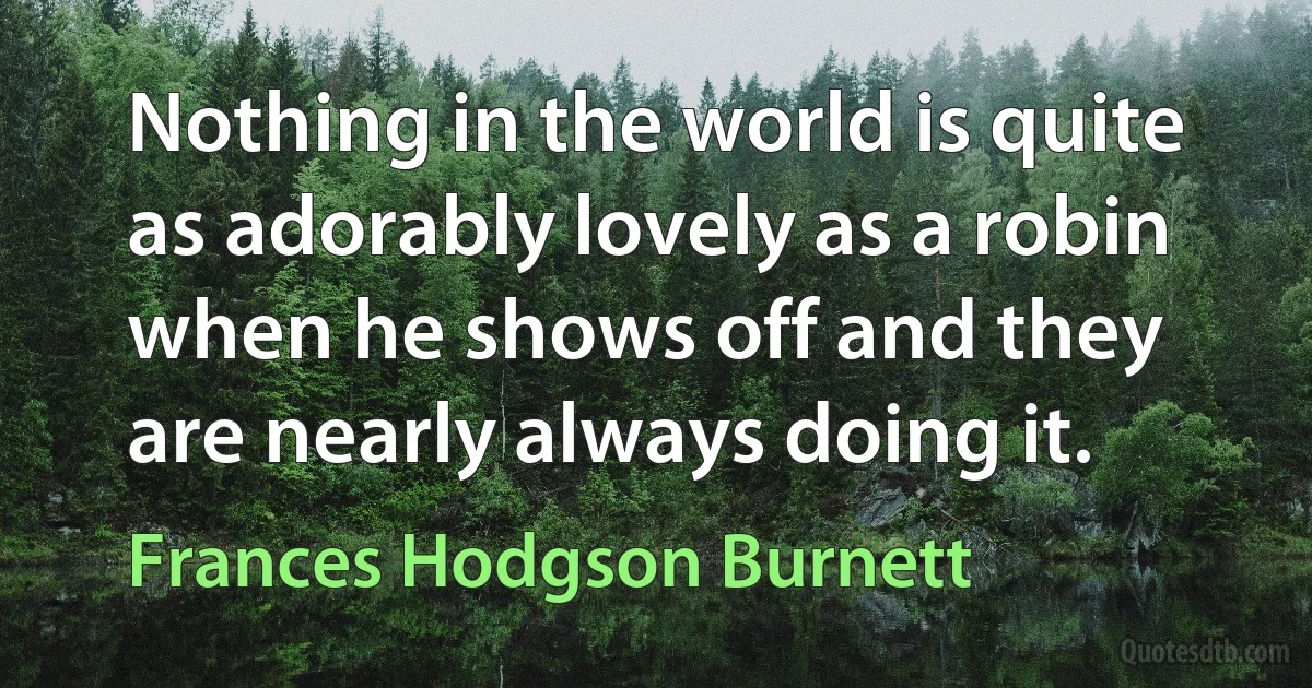 Nothing in the world is quite as adorably lovely as a robin when he shows off and they are nearly always doing it. (Frances Hodgson Burnett)