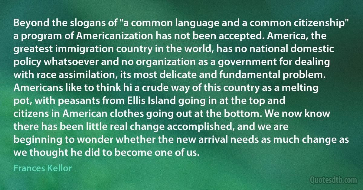 Beyond the slogans of "a common language and a common citizenship" a program of Americanization has not been accepted. America, the greatest immigration country in the world, has no national domestic policy whatsoever and no organization as a government for dealing with race assimilation, its most delicate and fundamental problem. Americans like to think hi a crude way of this country as a melting pot, with peasants from Ellis Island going in at the top and citizens in American clothes going out at the bottom. We now know there has been little real change accomplished, and we are beginning to wonder whether the new arrival needs as much change as we thought he did to become one of us. (Frances Kellor)