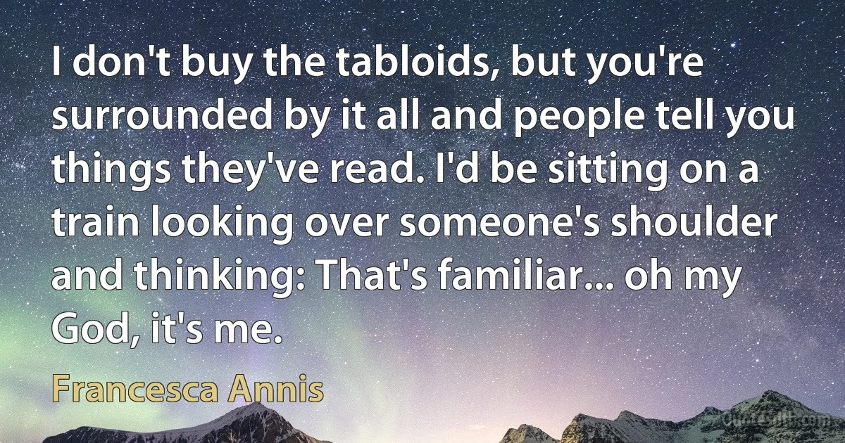 I don't buy the tabloids, but you're surrounded by it all and people tell you things they've read. I'd be sitting on a train looking over someone's shoulder and thinking: That's familiar... oh my God, it's me. (Francesca Annis)