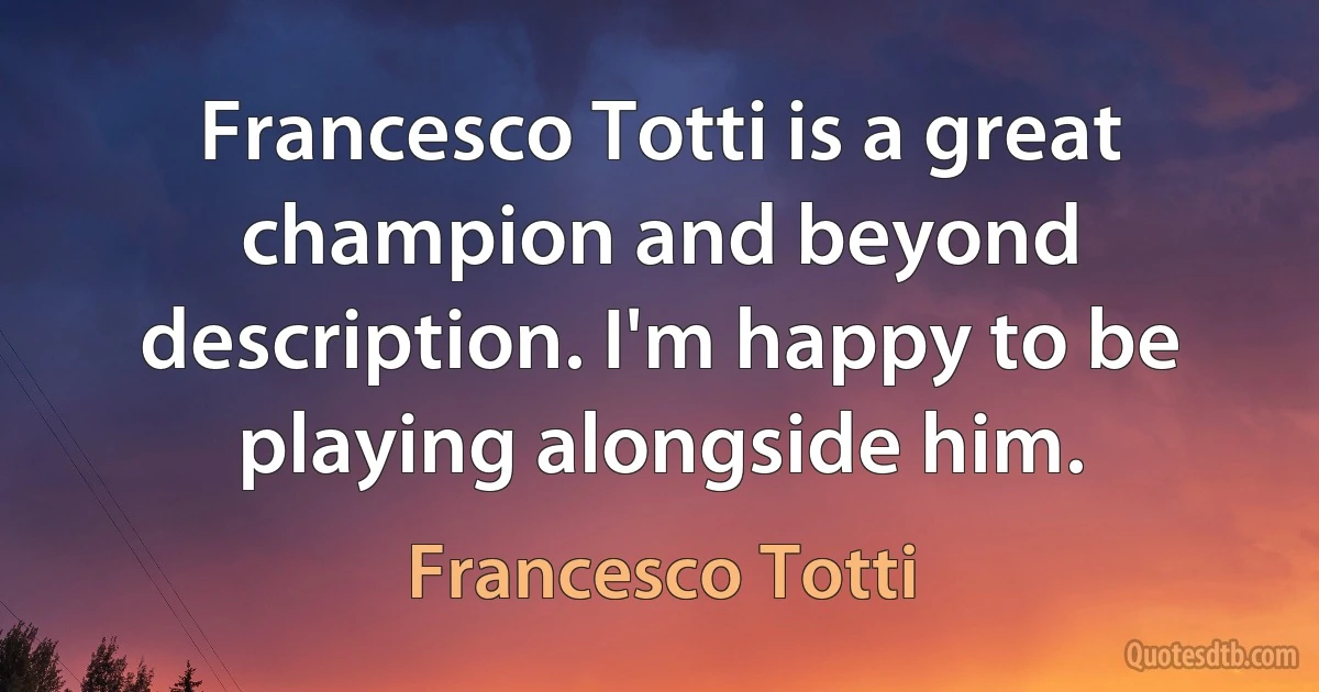 Francesco Totti is a great champion and beyond description. I'm happy to be playing alongside him. (Francesco Totti)