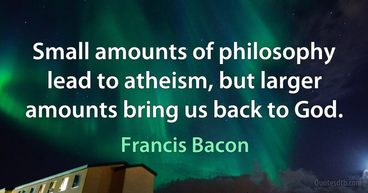 Small amounts of philosophy lead to atheism, but larger amounts bring us back to God. (Francis Bacon)