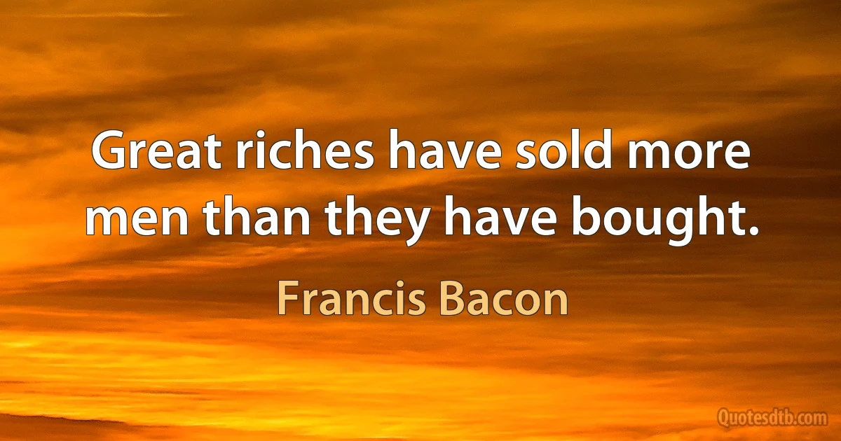 Great riches have sold more men than they have bought. (Francis Bacon)