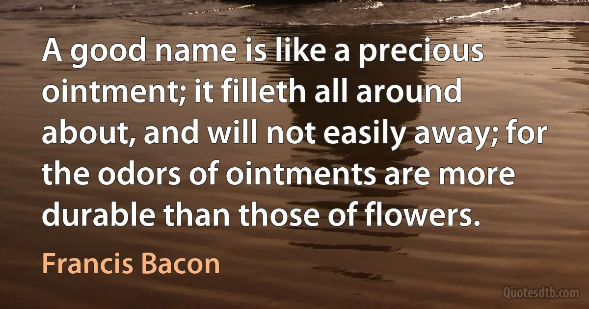 A good name is like a precious ointment; it filleth all around about, and will not easily away; for the odors of ointments are more durable than those of flowers. (Francis Bacon)