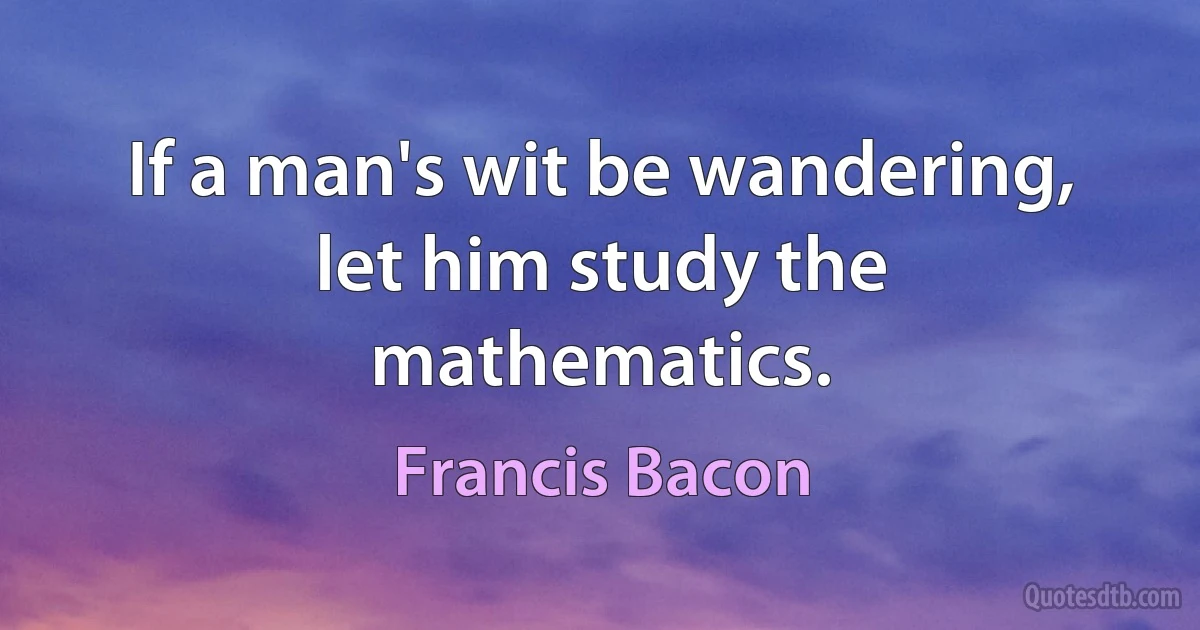 If a man's wit be wandering, let him study the mathematics. (Francis Bacon)