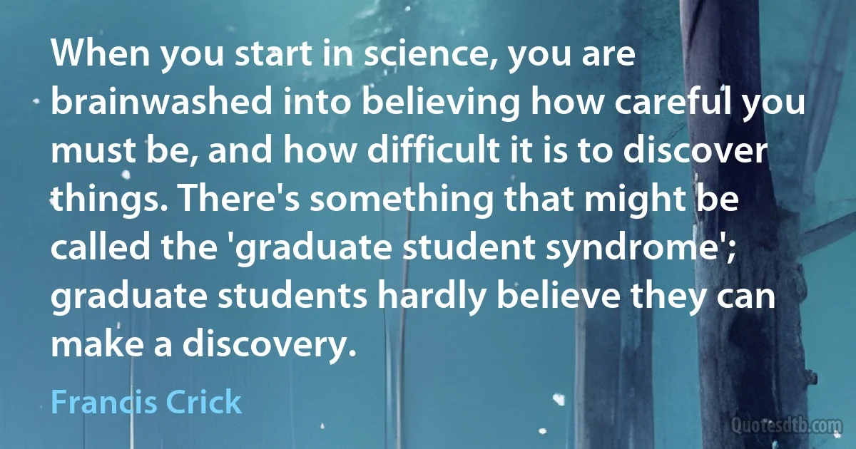 When you start in science, you are brainwashed into believing how careful you must be, and how difficult it is to discover things. There's something that might be called the 'graduate student syndrome'; graduate students hardly believe they can make a discovery. (Francis Crick)