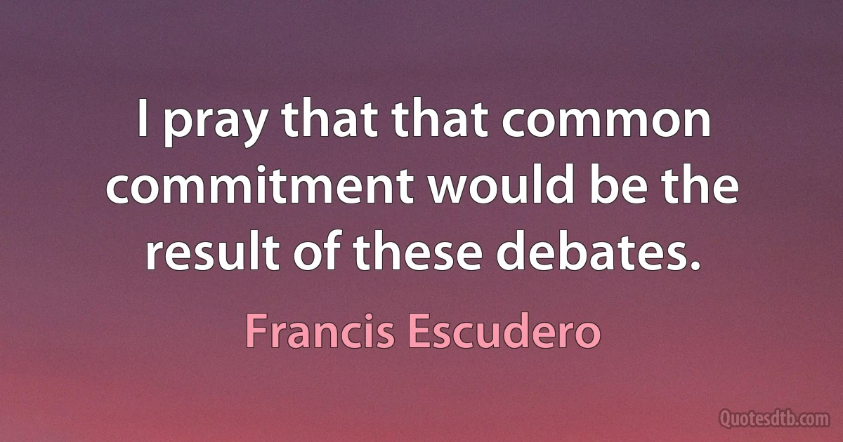 I pray that that common commitment would be the result of these debates. (Francis Escudero)