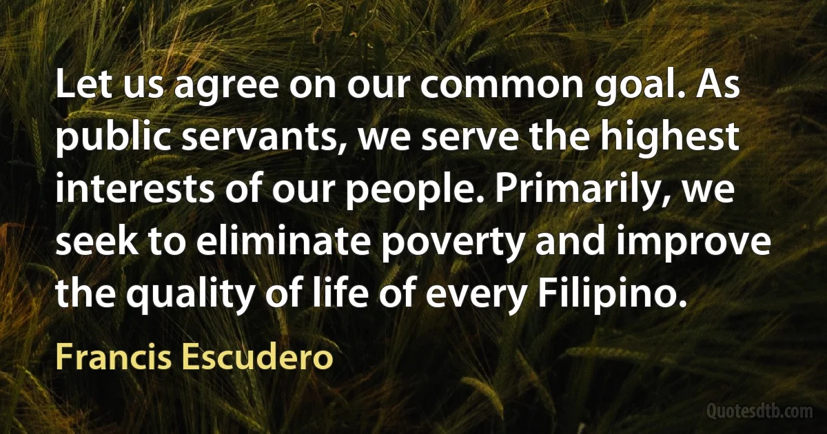 Let us agree on our common goal. As public servants, we serve the highest interests of our people. Primarily, we seek to eliminate poverty and improve the quality of life of every Filipino. (Francis Escudero)