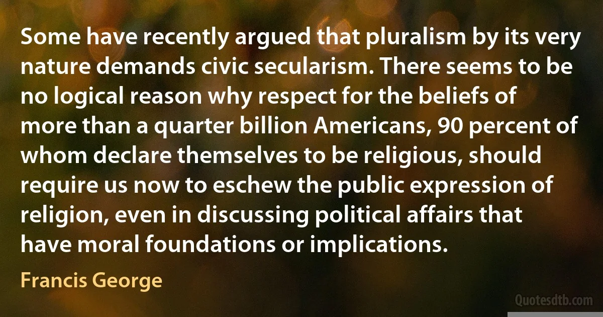 Some have recently argued that pluralism by its very nature demands civic secularism. There seems to be no logical reason why respect for the beliefs of more than a quarter billion Americans, 90 percent of whom declare themselves to be religious, should require us now to eschew the public expression of religion, even in discussing political affairs that have moral foundations or implications. (Francis George)