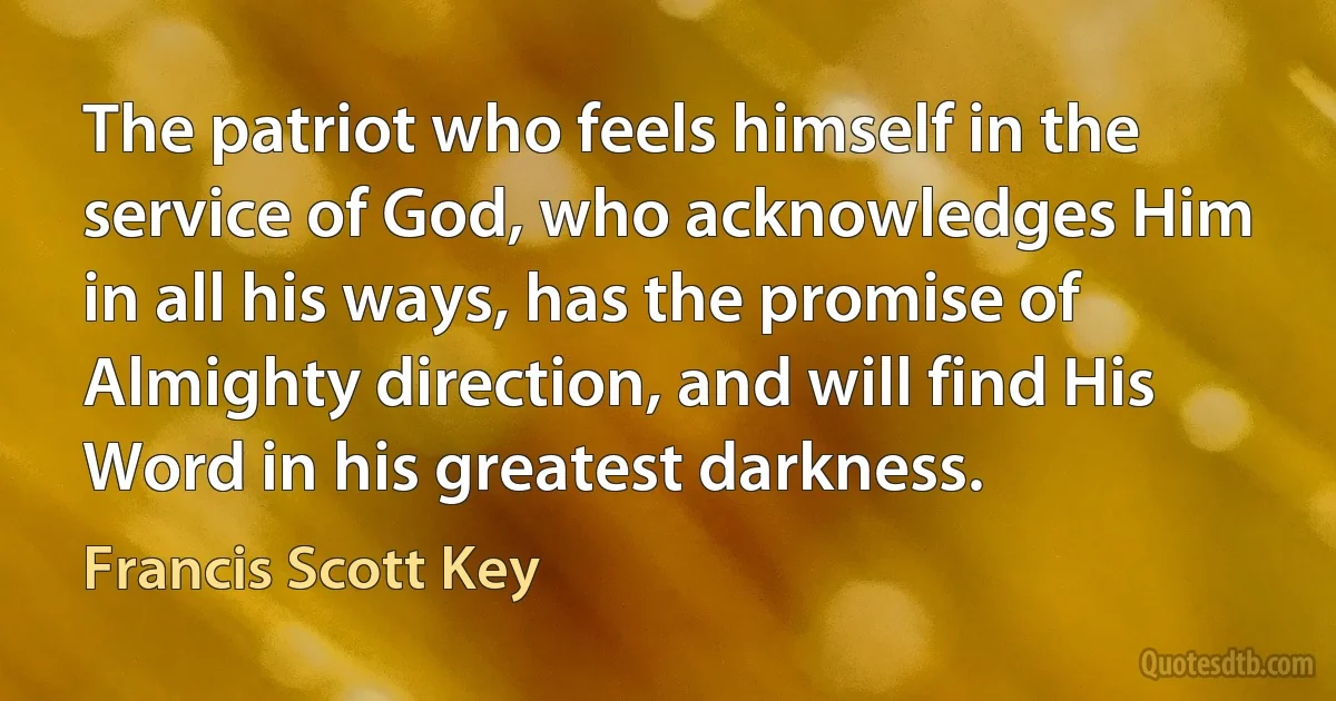 The patriot who feels himself in the service of God, who acknowledges Him in all his ways, has the promise of Almighty direction, and will find His Word in his greatest darkness. (Francis Scott Key)