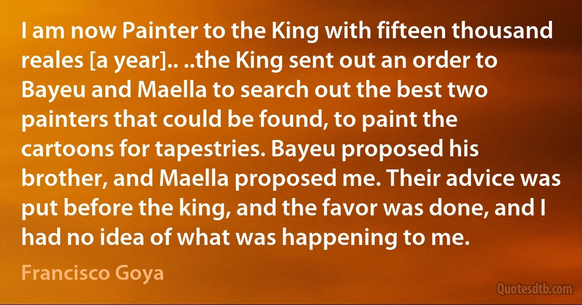 I am now Painter to the King with fifteen thousand reales [a year].. ..the King sent out an order to Bayeu and Maella to search out the best two painters that could be found, to paint the cartoons for tapestries. Bayeu proposed his brother, and Maella proposed me. Their advice was put before the king, and the favor was done, and I had no idea of what was happening to me. (Francisco Goya)