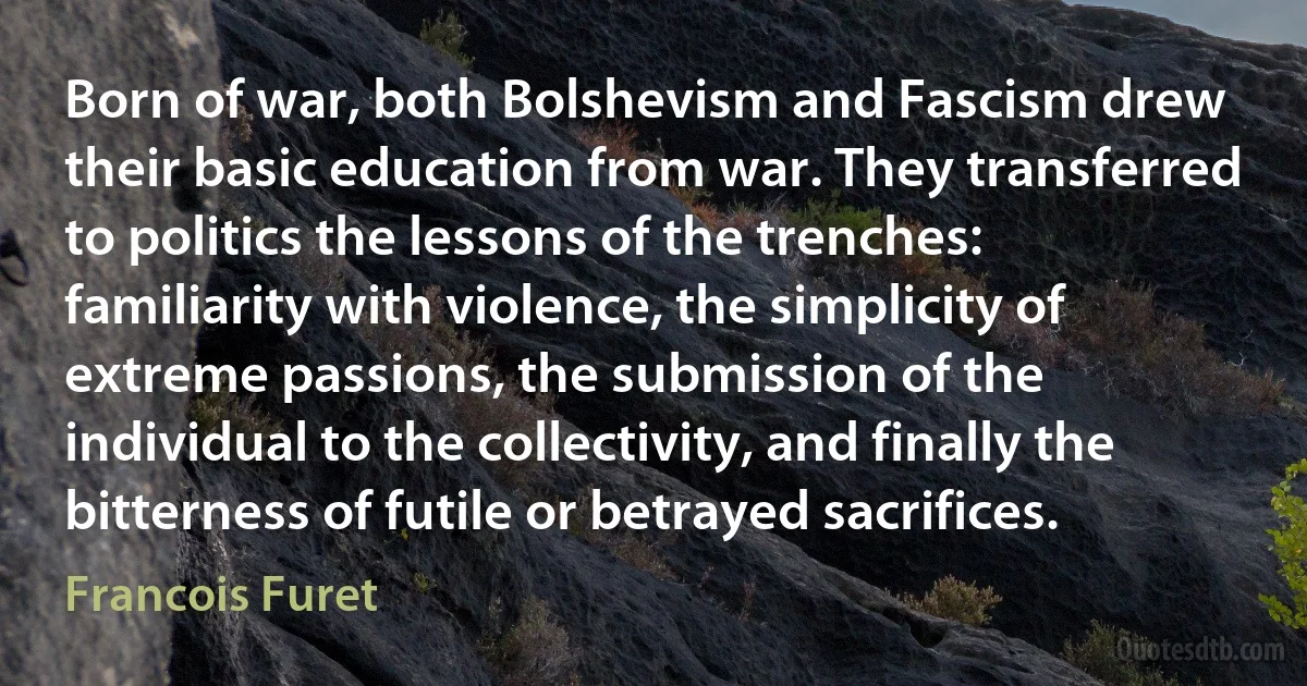 Born of war, both Bolshevism and Fascism drew their basic education from war. They transferred to politics the lessons of the trenches: familiarity with violence, the simplicity of extreme passions, the submission of the individual to the collectivity, and finally the bitterness of futile or betrayed sacrifices. (Francois Furet)