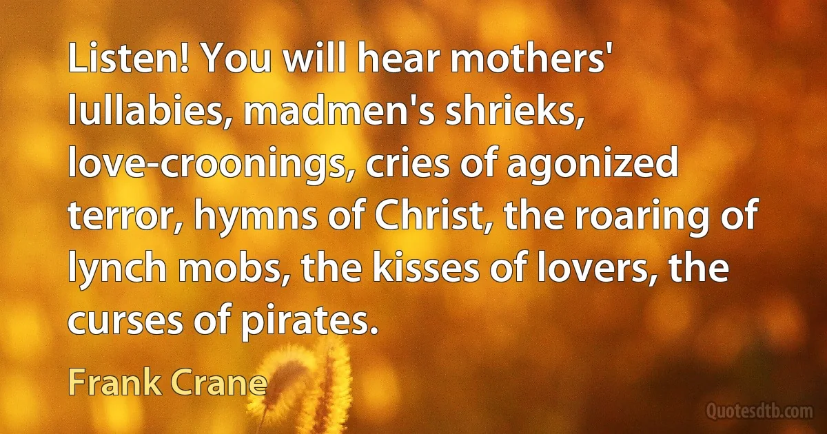 Listen! You will hear mothers' lullabies, madmen's shrieks, love-croonings, cries of agonized terror, hymns of Christ, the roaring of lynch mobs, the kisses of lovers, the curses of pirates. (Frank Crane)