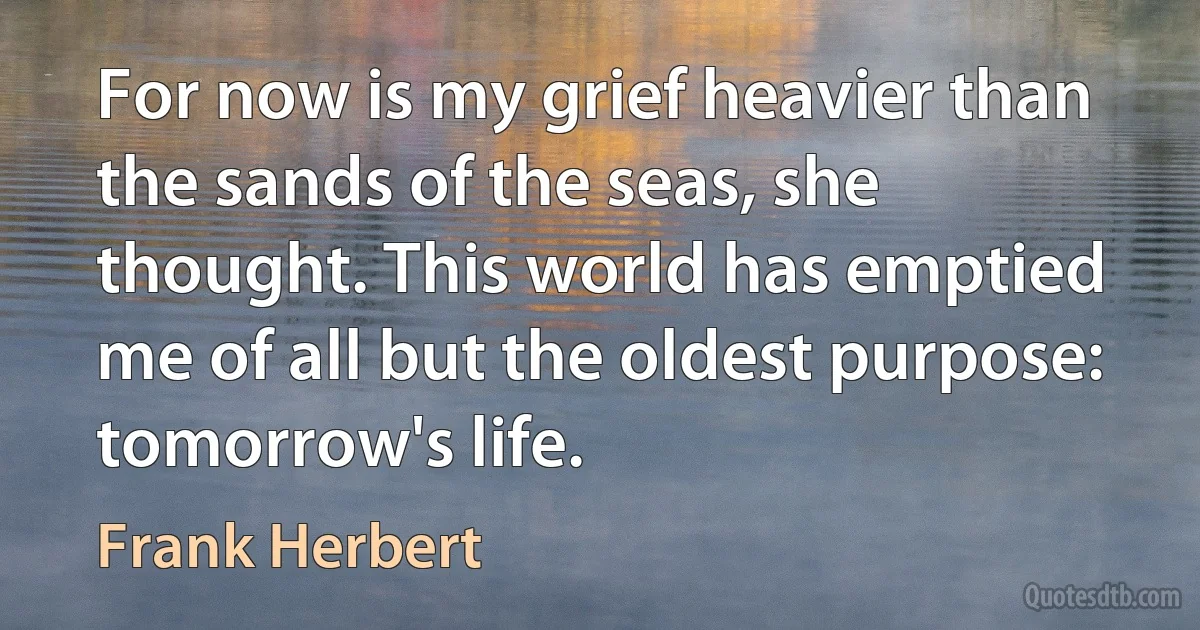 For now is my grief heavier than the sands of the seas, she thought. This world has emptied me of all but the oldest purpose: tomorrow's life. (Frank Herbert)