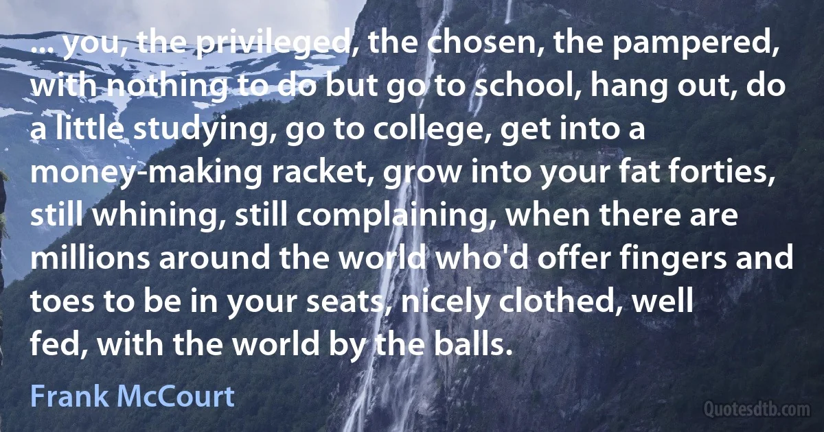 ... you, the privileged, the chosen, the pampered, with nothing to do but go to school, hang out, do a little studying, go to college, get into a money-making racket, grow into your fat forties, still whining, still complaining, when there are millions around the world who'd offer fingers and toes to be in your seats, nicely clothed, well fed, with the world by the balls. (Frank McCourt)