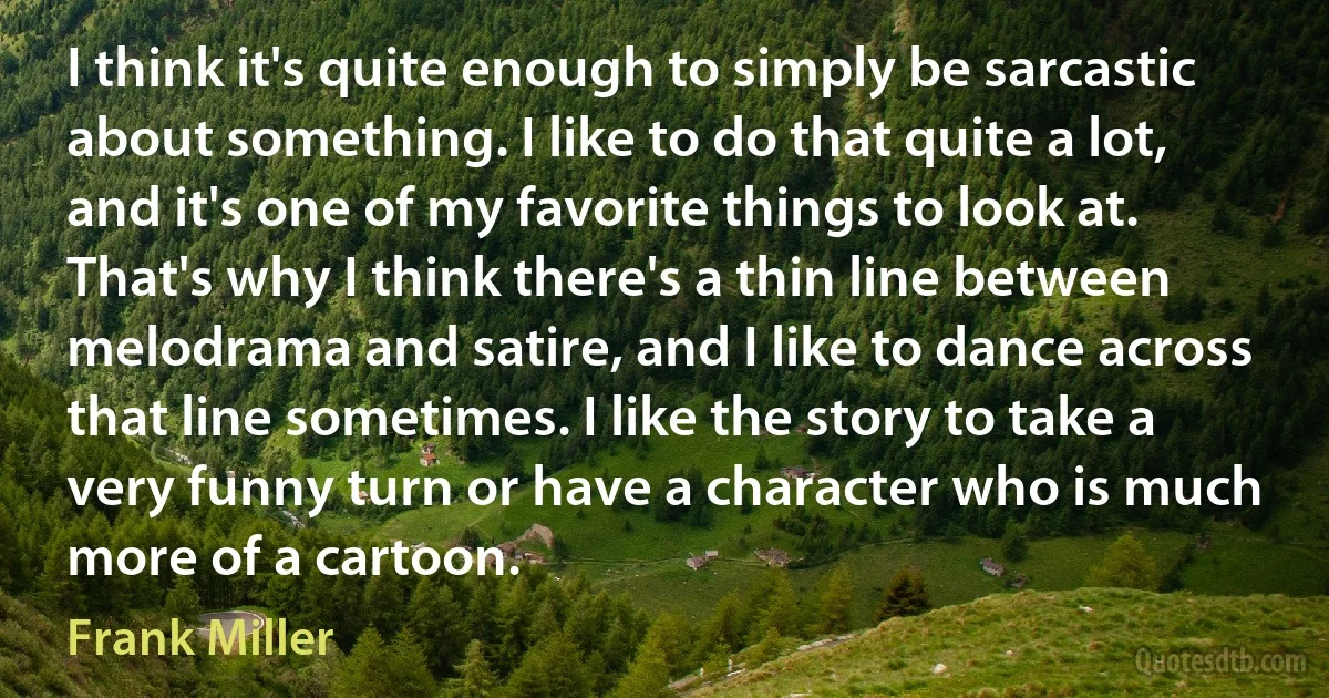 I think it's quite enough to simply be sarcastic about something. I like to do that quite a lot, and it's one of my favorite things to look at. That's why I think there's a thin line between melodrama and satire, and I like to dance across that line sometimes. I like the story to take a very funny turn or have a character who is much more of a cartoon. (Frank Miller)