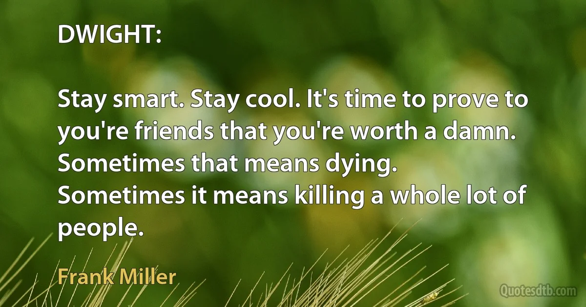 DWIGHT:

Stay smart. Stay cool. It's time to prove to you're friends that you're worth a damn.
Sometimes that means dying.
Sometimes it means killing a whole lot of people. (Frank Miller)