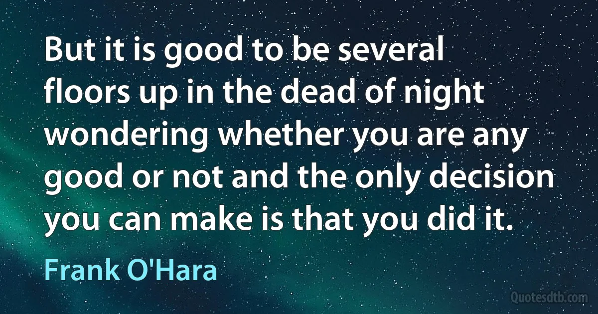 But it is good to be several floors up in the dead of night wondering whether you are any good or not and the only decision you can make is that you did it. (Frank O'Hara)