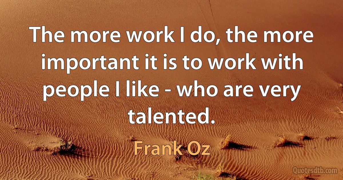 The more work I do, the more important it is to work with people I like - who are very talented. (Frank Oz)