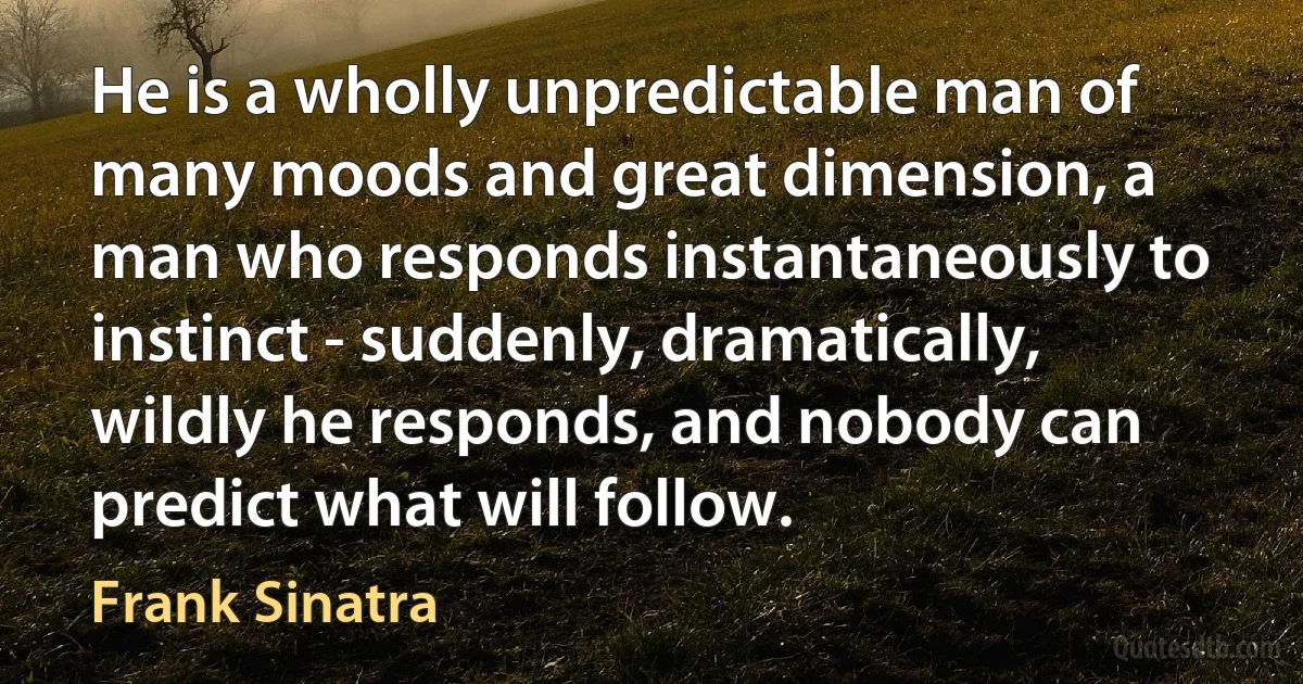 He is a wholly unpredictable man of many moods and great dimension, a man who responds instantaneously to instinct - suddenly, dramatically, wildly he responds, and nobody can predict what will follow. (Frank Sinatra)