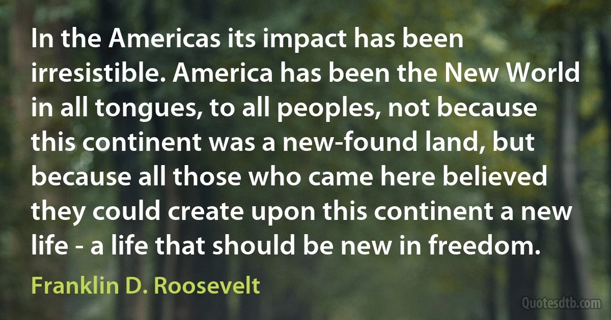 In the Americas its impact has been irresistible. America has been the New World in all tongues, to all peoples, not because this continent was a new-found land, but because all those who came here believed they could create upon this continent a new life - a life that should be new in freedom. (Franklin D. Roosevelt)