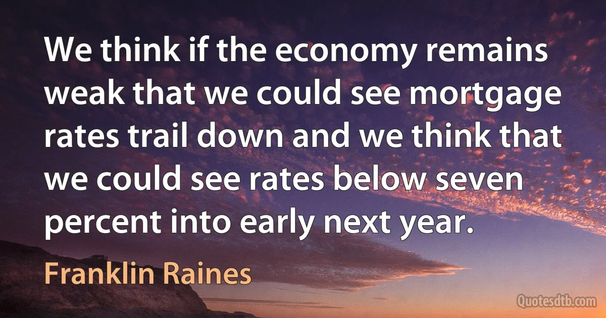 We think if the economy remains weak that we could see mortgage rates trail down and we think that we could see rates below seven percent into early next year. (Franklin Raines)