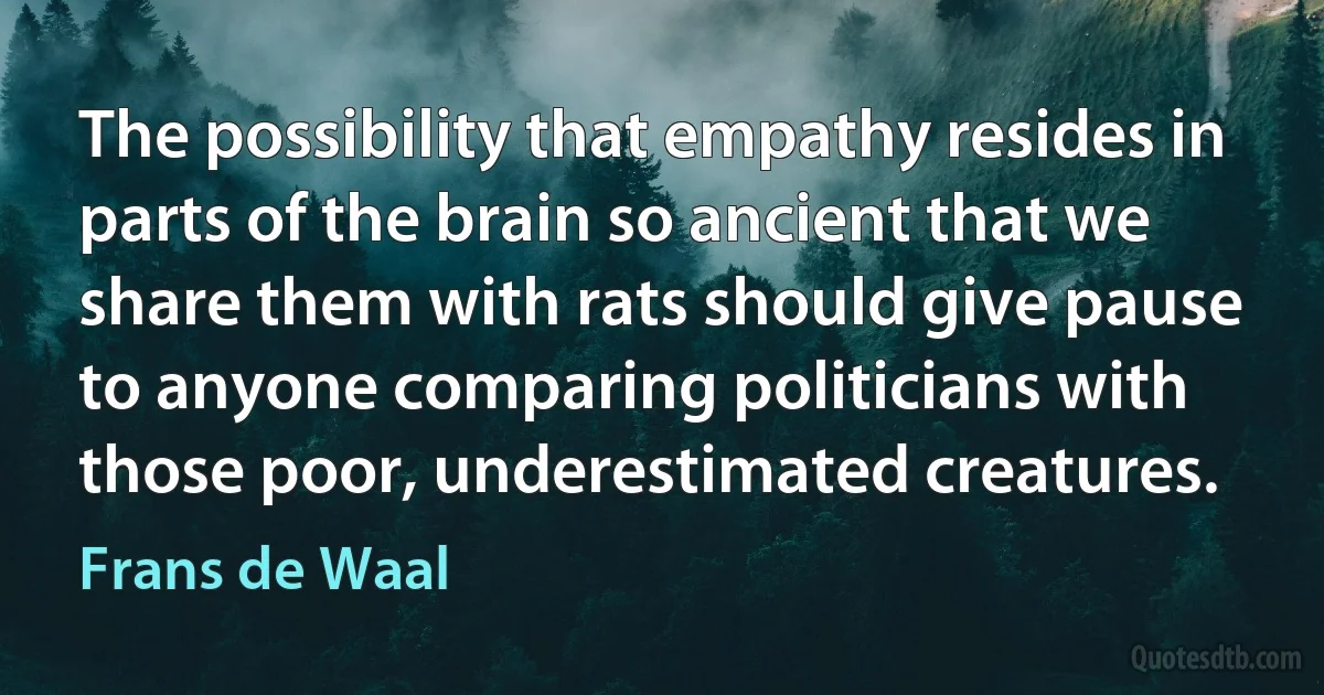 The possibility that empathy resides in parts of the brain so ancient that we share them with rats should give pause to anyone comparing politicians with those poor, underestimated creatures. (Frans de Waal)