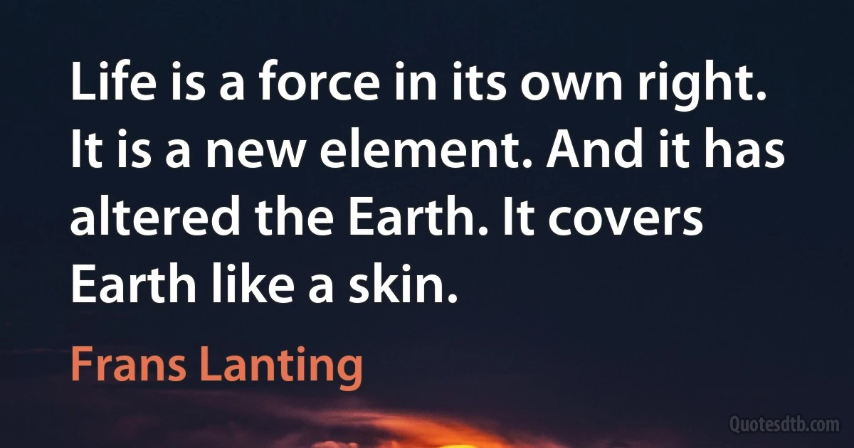 Life is a force in its own right. It is a new element. And it has altered the Earth. It covers Earth like a skin. (Frans Lanting)