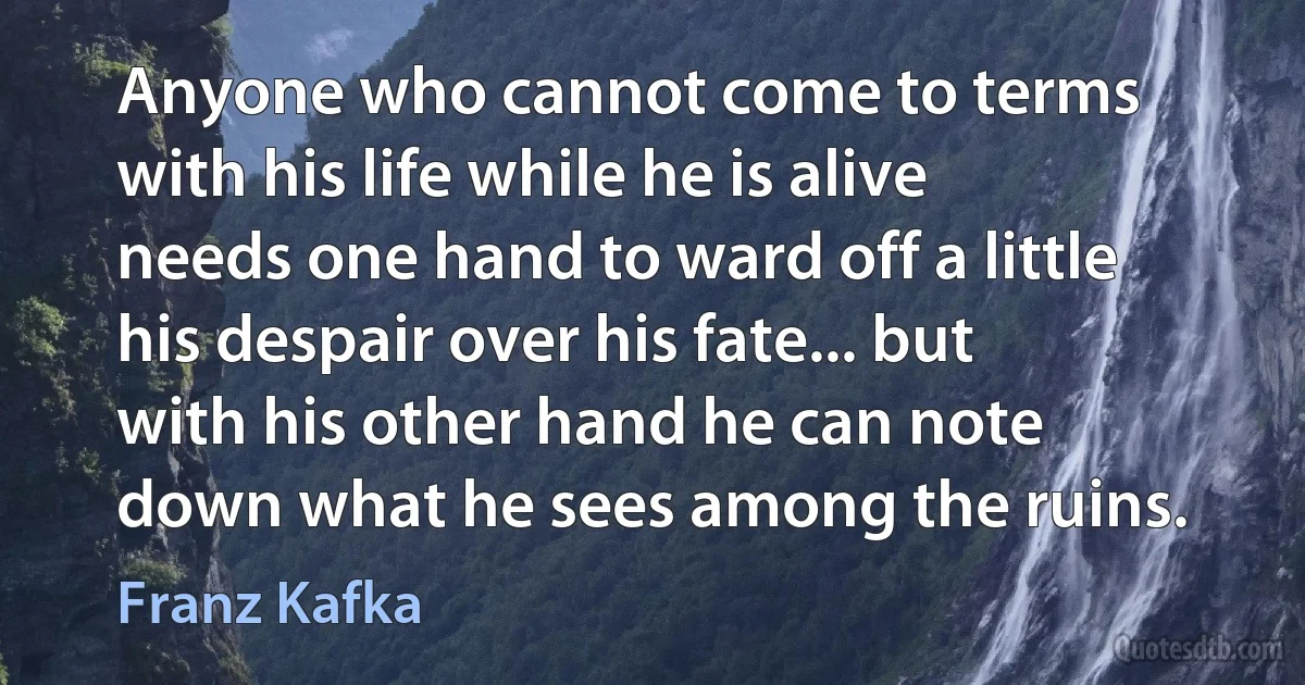 Anyone who cannot come to terms with his life while he is alive needs one hand to ward off a little his despair over his fate... but with his other hand he can note down what he sees among the ruins. (Franz Kafka)