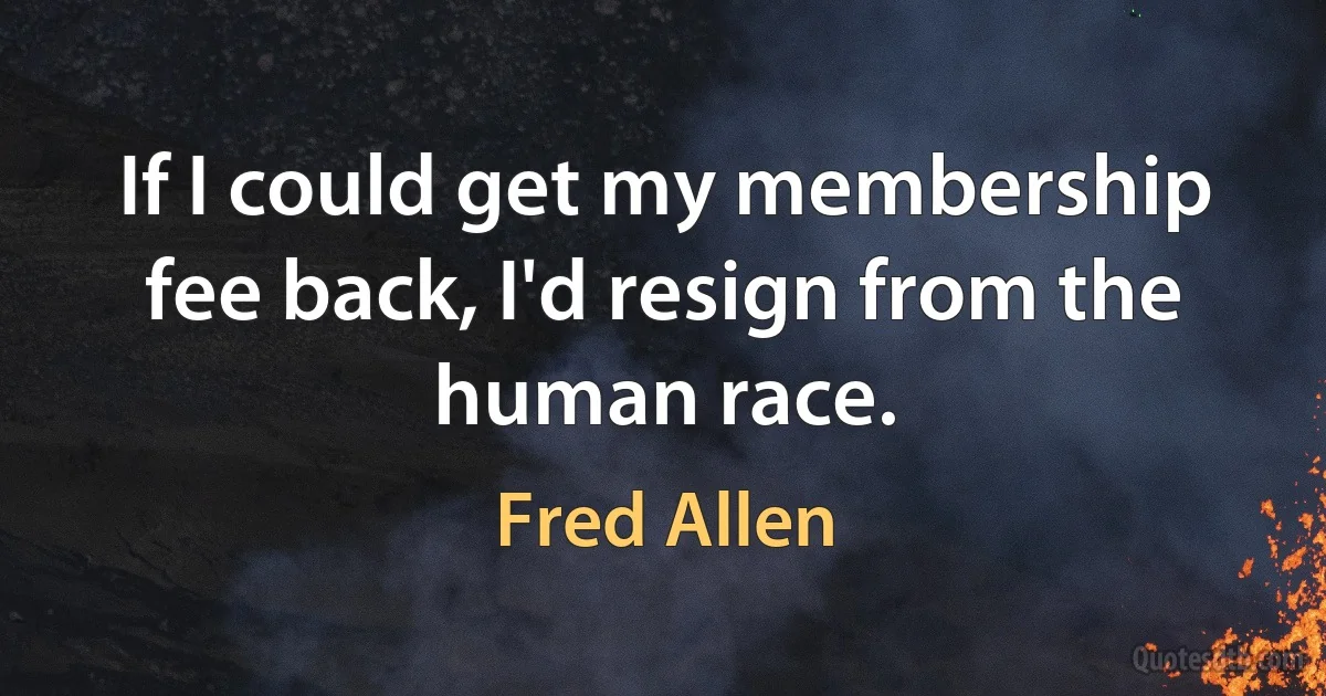 If I could get my membership fee back, I'd resign from the human race. (Fred Allen)