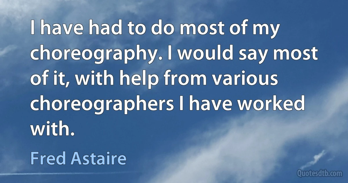 I have had to do most of my choreography. I would say most of it, with help from various choreographers I have worked with. (Fred Astaire)