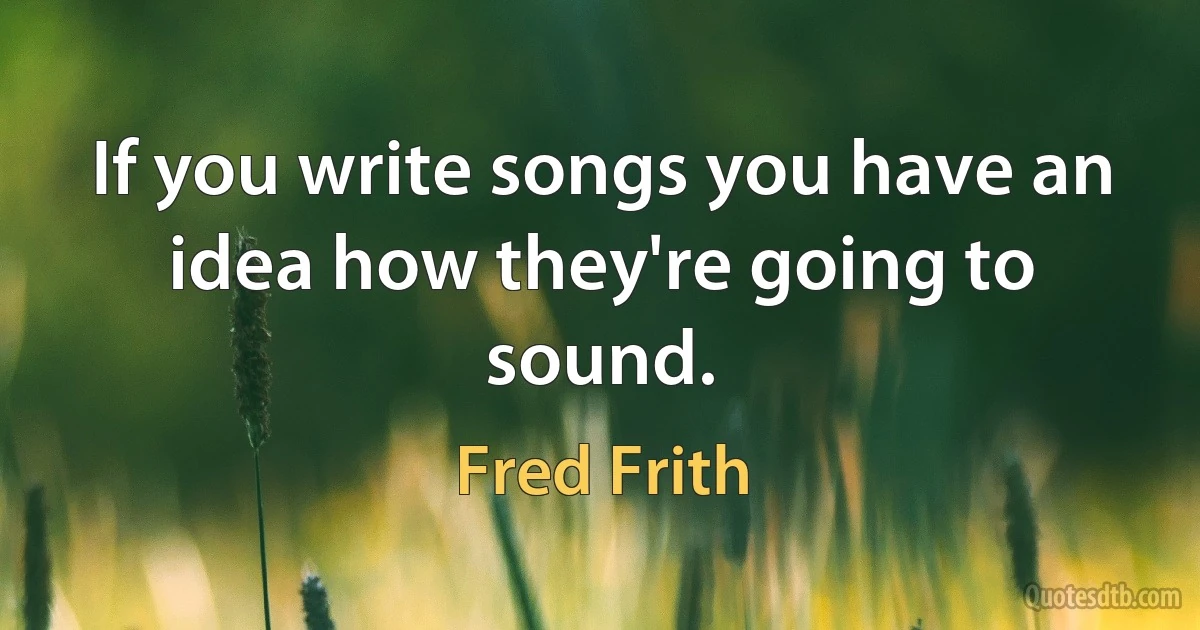 If you write songs you have an idea how they're going to sound. (Fred Frith)