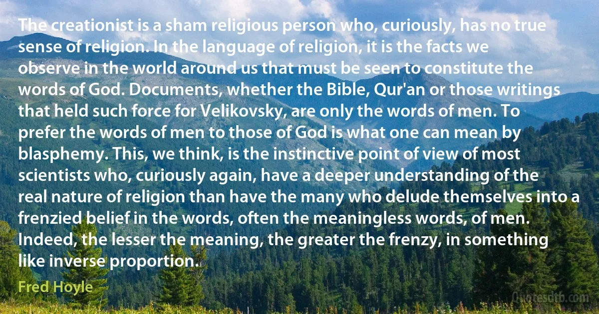 The creationist is a sham religious person who, curiously, has no true sense of religion. In the language of religion, it is the facts we observe in the world around us that must be seen to constitute the words of God. Documents, whether the Bible, Qur'an or those writings that held such force for Velikovsky, are only the words of men. To prefer the words of men to those of God is what one can mean by blasphemy. This, we think, is the instinctive point of view of most scientists who, curiously again, have a deeper understanding of the real nature of religion than have the many who delude themselves into a frenzied belief in the words, often the meaningless words, of men. Indeed, the lesser the meaning, the greater the frenzy, in something like inverse proportion. (Fred Hoyle)